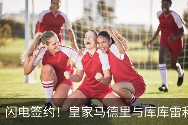 闪电签约！皇家马德里与库库雷利亚达成全面协议：西甲格局或将被重新洗牌